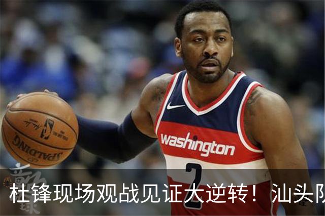 杜锋现场观战见证大逆转！汕头队主场翻盘拿到晋级主动权