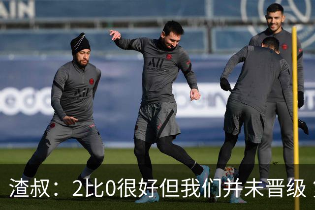 渣叔：2比0很好但我们并未晋级 第二回合仍需专注